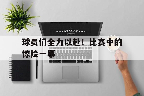 球员们全力以赴！比赛中的惊险一幕