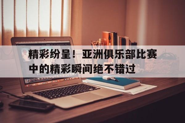 精彩纷呈！亚洲俱乐部比赛中的精彩瞬间绝不错过