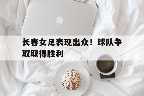 长春女足表现出众！球队争取取得胜利