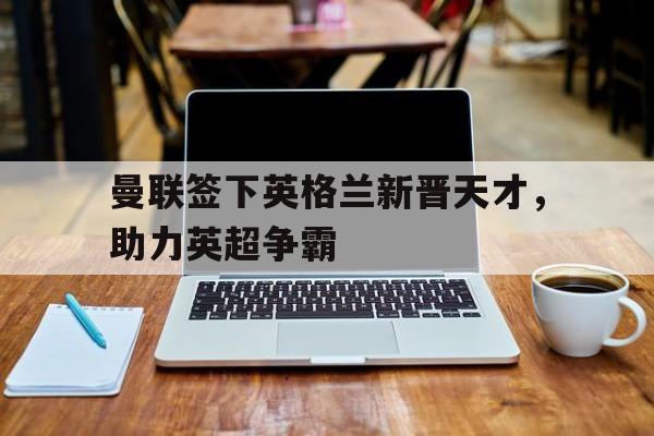 曼联签下英格兰新晋天才，助力英超争霸